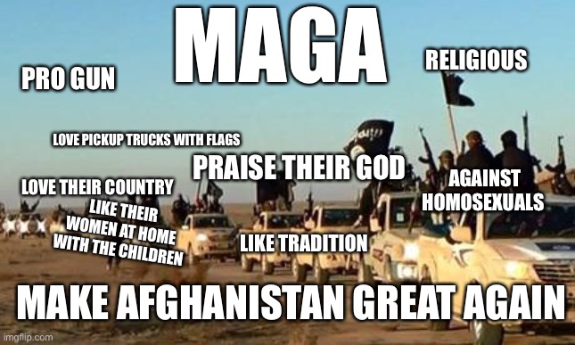 Seems like they’d fit in with the US version | MAGA; RELIGIOUS; PRO GUN; LOVE PICKUP TRUCKS WITH FLAGS; PRAISE THEIR GOD; AGAINST HOMOSEXUALS; LOVE THEIR COUNTRY; LIKE THEIR WOMEN AT HOME WITH THE CHILDREN; LIKE TRADITION; MAKE AFGHANISTAN GREAT AGAIN | image tagged in isis army,maga | made w/ Imgflip meme maker