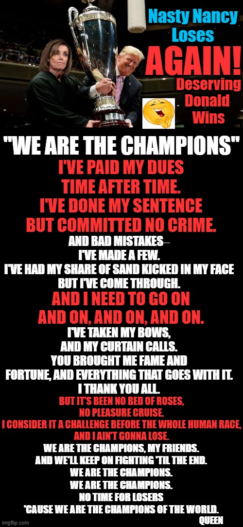 The Man Who Had to Fight For America With Both Hands Tied Behind His Back | Deserving Donald 
Wins; Nasty Nancy 
Loses; AGAIN! "WE ARE THE CHAMPIONS"; I'VE PAID MY DUES
TIME AFTER TIME.
I'VE DONE MY SENTENCE
BUT COMMITTED NO CRIME. AND BAD MISTAKES‒
I'VE MADE A FEW.
I'VE HAD MY SHARE OF SAND KICKED IN MY FACE
BUT I'VE COME THROUGH. AND I NEED TO GO ON AND ON, AND ON, AND ON. I'VE TAKEN MY BOWS,
AND MY CURTAIN CALLS.
YOU BROUGHT ME FAME AND FORTUNE, AND EVERYTHING THAT GOES WITH IT.
I THANK YOU ALL. BUT IT'S BEEN NO BED OF ROSES,
NO PLEASURE CRUISE.
I CONSIDER IT A CHALLENGE BEFORE THE WHOLE HUMAN RACE,
AND I AIN'T GONNA LOSE. WE ARE THE CHAMPIONS, MY FRIENDS.
AND WE'LL KEEP ON FIGHTING 'TIL THE END.
WE ARE THE CHAMPIONS.
WE ARE THE CHAMPIONS.
NO TIME FOR LOSERS
'CAUSE WE ARE THE CHAMPIONS OF THE WORLD. QUEEN | image tagged in donald trump,america,liberals vs conservatives,impeachment,politics,maga | made w/ Imgflip meme maker