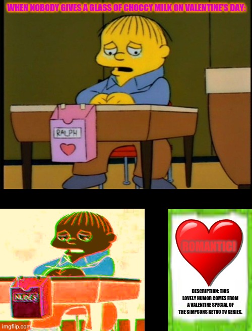 Ralph Wiggum Valentine | WHEN NOBODY GIVES A GLASS OF CHOCCY MILK ON VALENTINE'S DAY:; ROMANTIC! DESCRIPTION: THIS LOVELY HUMOR COMES FROM A VALENTINE SPECIAL OF THE SIMPSONS RETRO TV SERIES. | image tagged in memes,the simpsons,love is blind | made w/ Imgflip meme maker