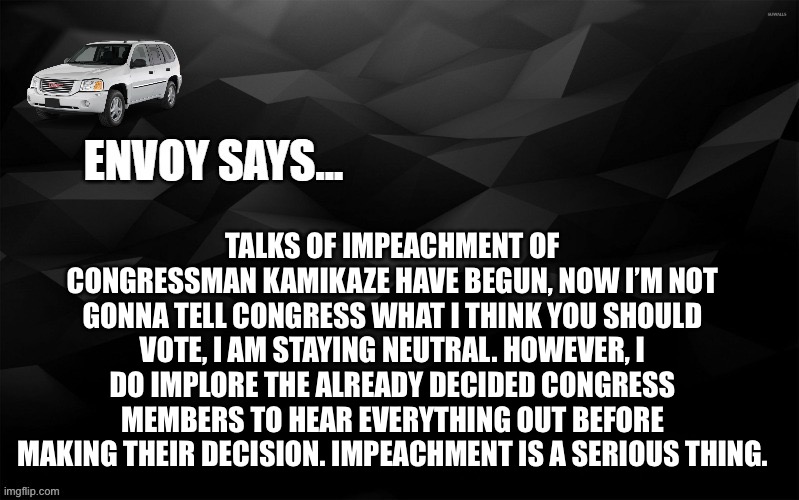 Envoy Says... | TALKS OF IMPEACHMENT OF CONGRESSMAN KAMIKAZE HAVE BEGUN, NOW I’M NOT GONNA TELL CONGRESS WHAT I THINK YOU SHOULD VOTE, I AM STAYING NEUTRAL. HOWEVER, I DO IMPLORE THE ALREADY DECIDED CONGRESS MEMBERS TO HEAR EVERYTHING OUT BEFORE MAKING THEIR DECISION. IMPEACHMENT IS A SERIOUS THING. | image tagged in envoy says | made w/ Imgflip meme maker