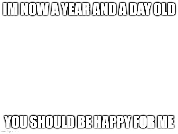 Blank White Template | IM NOW A YEAR AND A DAY OLD; YOU SHOULD BE HAPPY FOR ME | image tagged in blank white template | made w/ Imgflip meme maker