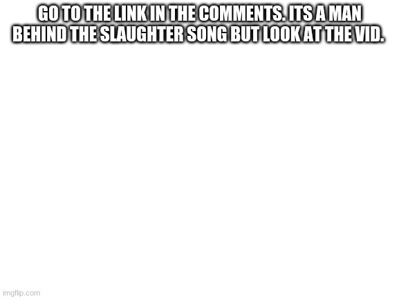 help | GO TO THE LINK IN THE COMMENTS. ITS A MAN BEHIND THE SLAUGHTER SONG BUT LOOK AT THE VID. | image tagged in blank white template | made w/ Imgflip meme maker