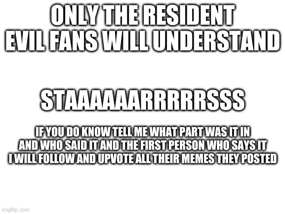 :p |  ONLY THE RESIDENT EVIL FANS WILL UNDERSTAND; STAAAAAARRRRRSSS; IF YOU DO KNOW TELL ME WHAT PART WAS IT IN AND WHO SAID IT AND THE FIRST PERSON WHO SAYS IT I WILL FOLLOW AND UPVOTE ALL THEIR MEMES THEY POSTED | image tagged in blank white template | made w/ Imgflip meme maker