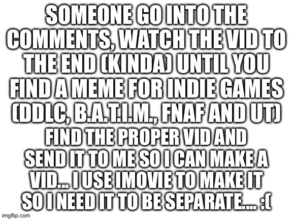 I'm sorry but I can't find it! | SOMEONE GO INTO THE COMMENTS, WATCH THE VID TO THE END (KINDA) UNTIL YOU FIND A MEME FOR INDIE GAMES (DDLC, B.A.T.I.M., FNAF AND UT); FIND THE PROPER VID AND SEND IT TO ME SO I CAN MAKE A VID... I USE IMOVIE TO MAKE IT SO I NEED IT TO BE SEPARATE.... :( | image tagged in blank white template | made w/ Imgflip meme maker