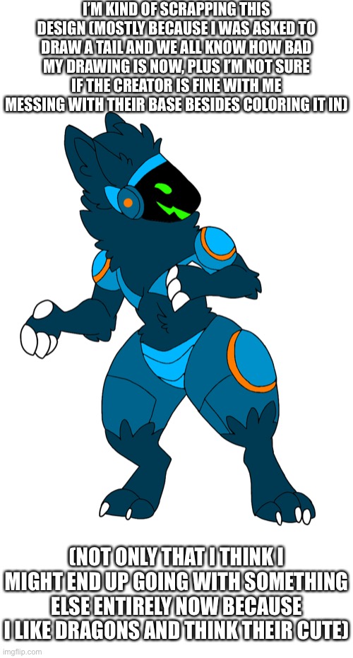 I’M KIND OF SCRAPPING THIS DESIGN (MOSTLY BECAUSE I WAS ASKED TO DRAW A TAIL AND WE ALL KNOW HOW BAD MY DRAWING IS NOW, PLUS I’M NOT SURE IF THE CREATOR IS FINE WITH ME MESSING WITH THEIR BASE BESIDES COLORING IT IN); (NOT ONLY THAT I THINK I MIGHT END UP GOING WITH SOMETHING ELSE ENTIRELY NOW BECAUSE I LIKE DRAGONS AND THINK THEIR CUTE) | made w/ Imgflip meme maker