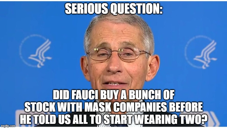 Dr Fauci |  SERIOUS QUESTION:; DID FAUCI BUY A BUNCH OF STOCK WITH MASK COMPANIES BEFORE HE TOLD US ALL TO START WEARING TWO? | image tagged in dr fauci | made w/ Imgflip meme maker