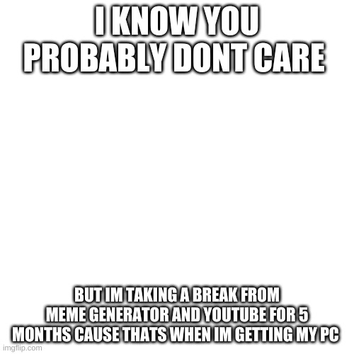 Blank Transparent Square | I KNOW YOU PROBABLY DONT CARE; BUT IM TAKING A BREAK FROM MEME GENERATOR AND YOUTUBE FOR 5 MONTHS CAUSE THATS WHEN IM GETTING MY PC | image tagged in memes,blank transparent square | made w/ Imgflip meme maker