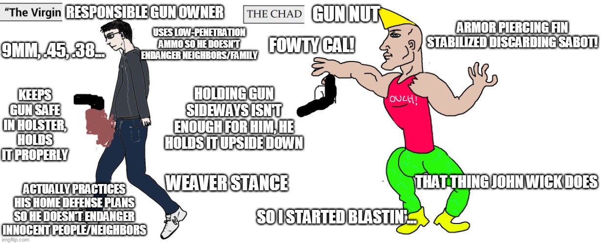 The virgin responsible gun owner vs the chad gun nut | RESPONSIBLE GUN OWNER; GUN NUT; ARMOR PIERCING FIN STABILIZED DISCARDING SABOT! USES LOW-PENETRATION AMMO SO HE DOESN'T ENDANGER NEIGHBORS/FAMILY; FOWTY CAL! 9MM, .45, .38... KEEPS GUN SAFE IN HOLSTER, HOLDS IT PROPERLY; HOLDING GUN SIDEWAYS ISN'T ENOUGH FOR HIM, HE HOLDS IT UPSIDE DOWN; WEAVER STANCE; THAT THING JOHN WICK DOES; ACTUALLY PRACTICES HIS HOME DEFENSE PLANS SO HE DOESN'T ENDANGER INNOCENT PEOPLE/NEIGHBORS; SO I STARTED BLASTIN'... | image tagged in virgin and chad | made w/ Imgflip meme maker