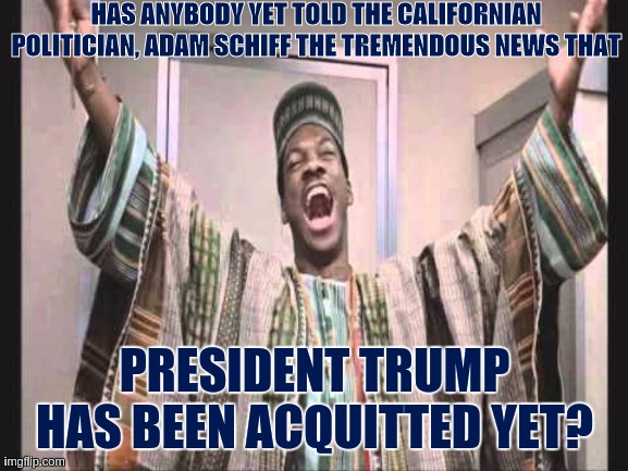 Eddie Murphy from Trading Places |  HAS ANYBODY YET TOLD THE CALIFORNIAN POLITICIAN, ADAM SCHIFF THE TREMENDOUS NEWS THAT; PRESIDENT TRUMP HAS BEEN ACQUITTED YET? | image tagged in eddie murphy from trading places,adam schiff,dick cheney,john kerry,chuck schumer nancy pelosi | made w/ Imgflip meme maker