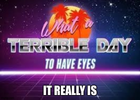 what a terrible day to have eyes | IT REALLY IS | image tagged in what a terrible day to have eyes | made w/ Imgflip meme maker