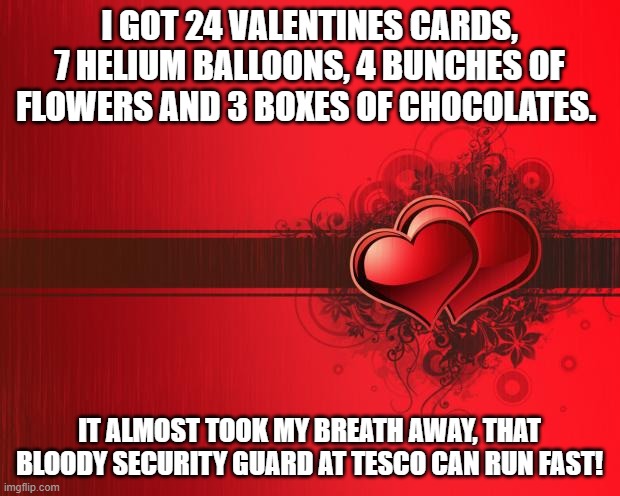 Valentines Day | I GOT 24 VALENTINES CARDS, 7 HELIUM BALLOONS, 4 BUNCHES OF FLOWERS AND 3 BOXES OF CHOCOLATES. IT ALMOST TOOK MY BREATH AWAY, THAT BLOODY SECURITY GUARD AT TESCO CAN RUN FAST! | image tagged in valentines day,funny,funny meme | made w/ Imgflip meme maker