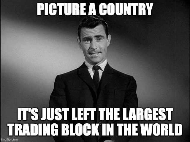 Brexit | PICTURE A COUNTRY; IT'S JUST LEFT THE LARGEST TRADING BLOCK IN THE WORLD | image tagged in rod serling twilight zone,brexit | made w/ Imgflip meme maker