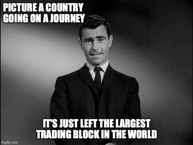 Brexit journey | PICTURE A COUNTRY GOING ON A JOURNEY; IT'S JUST LEFT THE LARGEST TRADING BLOCK IN THE WORLD | image tagged in rod serling twilight zone,brexit | made w/ Imgflip meme maker