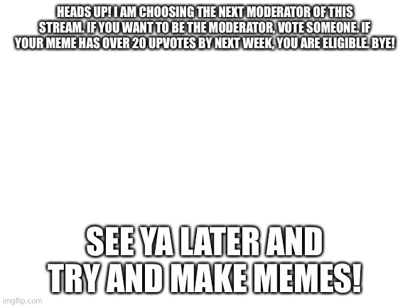 New moderator on February 18 | HEADS UP! I AM CHOOSING THE NEXT MODERATOR OF THIS STREAM. IF YOU WANT TO BE THE MODERATOR, VOTE SOMEONE. IF YOUR MEME HAS OVER 20 UPVOTES BY NEXT WEEK, YOU ARE ELIGIBLE. BYE! SEE YA LATER AND TRY AND MAKE MEMES! | image tagged in blank white template | made w/ Imgflip meme maker