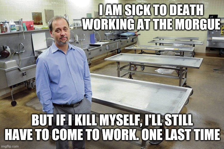 JUST GONNA HAVE TO QUIT | I AM SICK TO DEATH WORKING AT THE MORGUE; BUT IF I KILL MYSELF, I'LL STILL HAVE TO COME TO WORK. ONE LAST TIME | image tagged in work,work sucks | made w/ Imgflip meme maker
