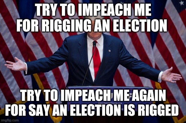 Donald Trump |  TRY TO IMPEACH ME FOR RIGGING AN ELECTION; TRY TO IMPEACH ME AGAIN FOR SAY AN ELECTION IS RIGGED | image tagged in donald trump | made w/ Imgflip meme maker