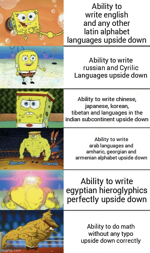 Well you can search the languages to prove it | Ability to write english and any other latin alphabet languages upside down; Ability to write russian and Cyrilic Languages upside down; Ability to write chinese, japanese, korean, tibetan and languages in the indian subcontinent upside down; Ability to write arab languages and amharic, georgian and armenian alphabet upside down; Ability to write egyptian hieroglyphics perfectly upside down; Ability to do math without any typo upside down correctly | image tagged in spongebob strong,spongebob,spongebob strength,language,memes,meme | made w/ Imgflip meme maker