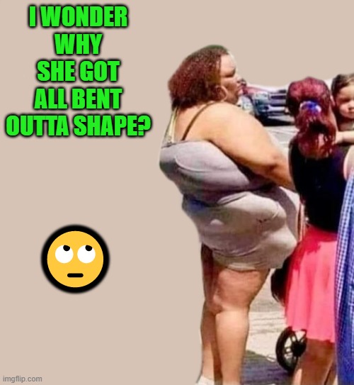 bent outta shape | I WONDER WHY SHE GOT ALL BENT OUTTA SHAPE? 🙄 | image tagged in bent outta shape,kewlew | made w/ Imgflip meme maker