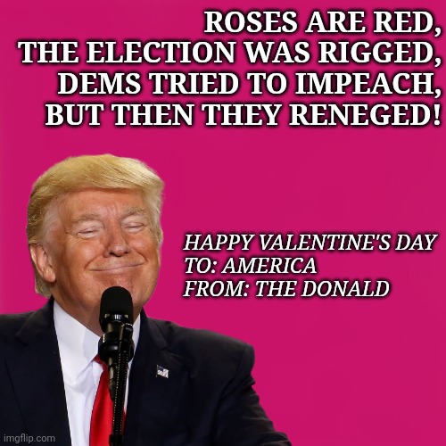 Happy Valentine's, Deplorables! | ROSES ARE RED,
THE ELECTION WAS RIGGED,
DEMS TRIED TO IMPEACH,
BUT THEN THEY RENEGED! HAPPY VALENTINE'S DAY
TO: AMERICA
FROM: THE DONALD | image tagged in valentine's day,trump impeachment | made w/ Imgflip meme maker