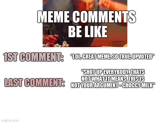 How comments evolve. | MEME COMMENTS 
BE LIKE; 1ST COMMENT:; "LOL, GREAT MEME, SO TRUE, UPVOTED"; "SHUT UP EVERYBODY, THATS NOT WHAT IT MEANS, THIS IS NOT YOUR ARGUMENT - CHOCCY MILK"; LAST COMMENT: | image tagged in memes,comment section,fun,people,imgflip | made w/ Imgflip meme maker
