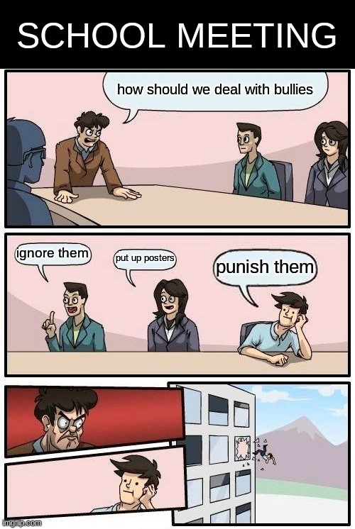 Boardroom Meeting Suggestion Meme | SCHOOL MEETING; how should we deal with bullies; ignore them; put up posters; punish them | image tagged in memes,boardroom meeting suggestion | made w/ Imgflip meme maker