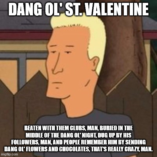 Boomhauer on Valentine's Day | DANG OL' ST. VALENTINE; BEATEN WITH THEM CLUBS, MAN, BURIED IN THE MIDDLE OF THE DANG OL' NIGHT, DUG UP BY HIS FOLLOWERS, MAN, AND PEOPLE REMEMBER HIM BY SENDING DANG OL' FLOWERS AND CHOCOLATES, THAT'S REALLY CRAZY, MAN. | image tagged in dang ol' boomhauer | made w/ Imgflip meme maker