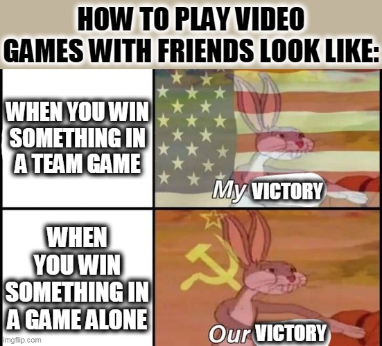 Bugs Bunny My Our | HOW TO PLAY VIDEO GAMES WITH FRIENDS LOOK LIKE:; WHEN YOU WIN
SOMETHING IN
A TEAM GAME; VICTORY; WHEN YOU WIN
SOMETHING IN
A GAME ALONE; VICTORY | image tagged in bugs bunny my our | made w/ Imgflip meme maker