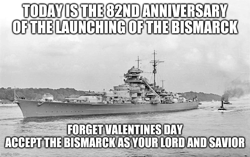 TODAY IS THE 82ND ANNIVERSARY OF THE LAUNCHING OF THE BISMARCK; FORGET VALENTINES DAY
ACCEPT THE BISMARCK AS YOUR LORD AND SAVIOR | image tagged in battleship,valentine's day | made w/ Imgflip meme maker