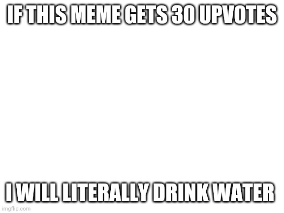 Blank White Template | IF THIS MEME GETS 30 UPVOTES; I WILL LITERALLY DRINK WATER | image tagged in blank white template | made w/ Imgflip meme maker