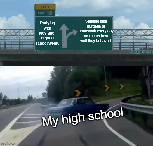 Left Exit 12 Off Ramp Meme | Sending kids burdens of homework every day no matter how well they behaved. Partying with kids after a good school week. My high school | image tagged in memes,left exit 12 off ramp | made w/ Imgflip meme maker