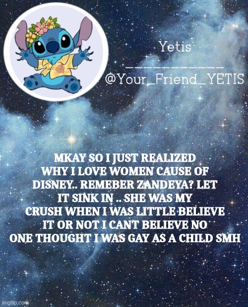 i was such a dumb 7 year old lol | MKAY SO I JUST REALIZED WHY I LOVE WOMEN CAUSE OF DISNEY.. REMEBER ZANDEYA? LET IT SINK IN .. SHE WAS MY CRUSH WHEN I WAS LITTLE BELIEVE IT OR NOT I CANT BELIEVE NO ONE THOUGHT I WAS GAY AS A CHILD SMH | image tagged in yetis and stich | made w/ Imgflip meme maker