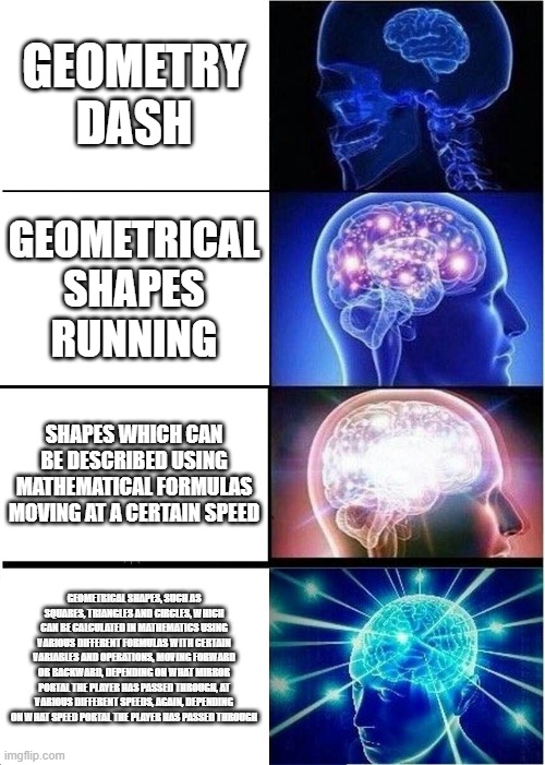 Expanding Brain | GEOMETRY DASH; GEOMETRICAL SHAPES RUNNING; SHAPES WHICH CAN BE DESCRIBED USING MATHEMATICAL FORMULAS MOVING AT A CERTAIN SPEED; GEOMETRICAL SHAPES, SUCH AS SQUARES, TRIANGLES AND CIRCLES, WHICH CAN BE CALCULATED IN MATHEMATICS USING VARIOUS DIFFERENT FORMULAS WITH CERTAIN VARIABLES AND OPERATIONS, MOVING FORWARD OR BACKWARD, DEPENDING ON WHAT MIRROR PORTAL THE PLAYER HAS PASSED THROUGH, AT VARIOUS DIFFERENT SPEEDS, AGAIN, DEPENDING ON WHAT SPEED PORTAL THE PLAYER HAS PASSED THROUGH | image tagged in memes,expanding brain | made w/ Imgflip meme maker