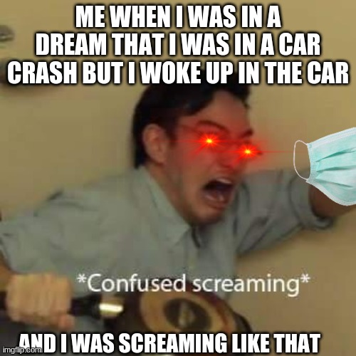 filthy frank confused scream |  ME WHEN I WAS IN A DREAM THAT I WAS IN A CAR CRASH BUT I WOKE UP IN THE CAR; AND I WAS SCREAMING LIKE THAT | image tagged in filthy frank confused scream | made w/ Imgflip meme maker