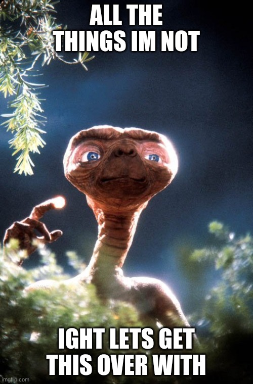 ET | ALL THE THINGS IM NOT IGHT LETS GET THIS OVER WITH | image tagged in et | made w/ Imgflip meme maker