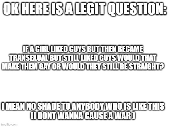 the legit questions i think of when im bored lol | OK HERE IS A LEGIT QUESTION:; IF A GIRL LIKED GUYS BUT THEN BECAME TRANSEXUAL BUT STILL LIKED GUYS WOULD THAT MAKE THEM GAY OR WOULD THEY STILL BE STRAIGHT? I MEAN NO SHADE TO ANYBODY WHO IS LIKE THIS
(I DONT WANNA CAUSE A WAR ) | image tagged in blank white template | made w/ Imgflip meme maker