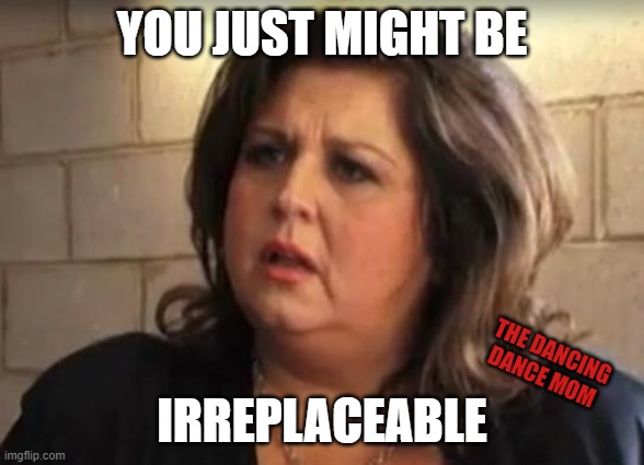 Irreplaceable | YOU JUST MIGHT BE; THE DANCING DANCE MOM; IRREPLACEABLE | image tagged in abby lee | made w/ Imgflip meme maker