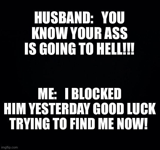 Black background | HUSBAND:   YOU KNOW YOUR ASS IS GOING TO HELL!!! ME:   I BLOCKED HIM YESTERDAY GOOD LUCK TRYING TO FIND ME NOW! | image tagged in black background | made w/ Imgflip meme maker