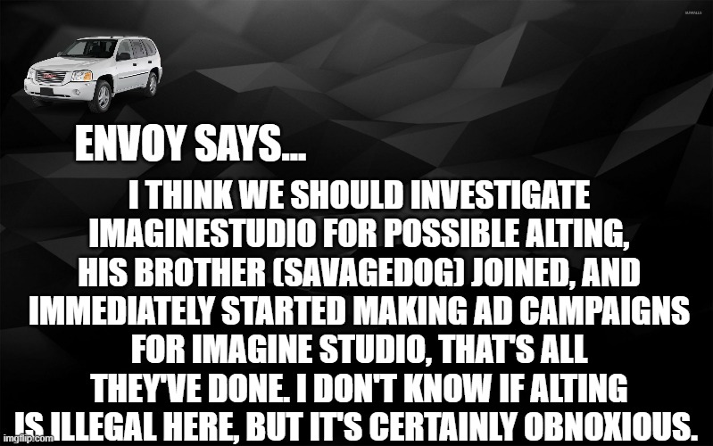 Envoy Says... | I THINK WE SHOULD INVESTIGATE IMAGINESTUDIO FOR POSSIBLE ALTING, HIS BROTHER (SAVAGEDOG) JOINED, AND IMMEDIATELY STARTED MAKING AD CAMPAIGNS FOR IMAGINE STUDIO, THAT'S ALL THEY'VE DONE. I DON'T KNOW IF ALTING IS ILLEGAL HERE, BUT IT'S CERTAINLY OBNOXIOUS. | image tagged in envoy says | made w/ Imgflip meme maker