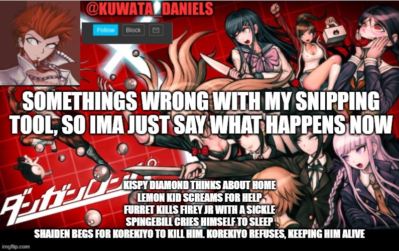 SOMETHINGS WRONG WITH MY SNIPPING TOOL, SO IMA JUST SAY WHAT HAPPENS NOW; KISPY DIAMOND THINKS ABOUT HOME
LEMON KID SCREAMS FOR HELP
FURRET KILLS FIREY JR WITH A SICKLE
SPINGEBILL CRIES HIMSELF TO SLEEP
SHAIDEN BEGS FOR KOREKIYO TO KILL HIM. KOREKIYO REFUSES, KEEPING HIM ALIVE | made w/ Imgflip meme maker