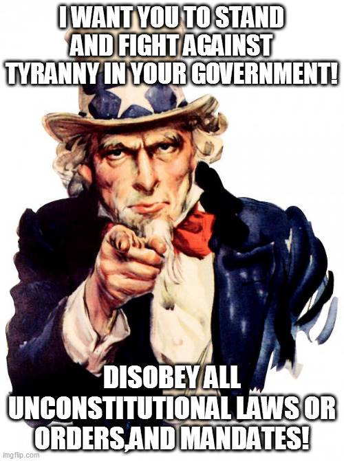 I WANT YOU | I WANT YOU TO STAND AND FIGHT AGAINST TYRANNY IN YOUR GOVERNMENT! DISOBEY ALL UNCONSTITUTIONAL LAWS OR ORDERS,AND MANDATES! | image tagged in memes,uncle sam | made w/ Imgflip meme maker