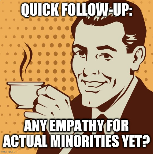 Mug approval | QUICK FOLLOW-UP:; ANY EMPATHY FOR ACTUAL MINORITIES YET? | image tagged in mug approval | made w/ Imgflip meme maker