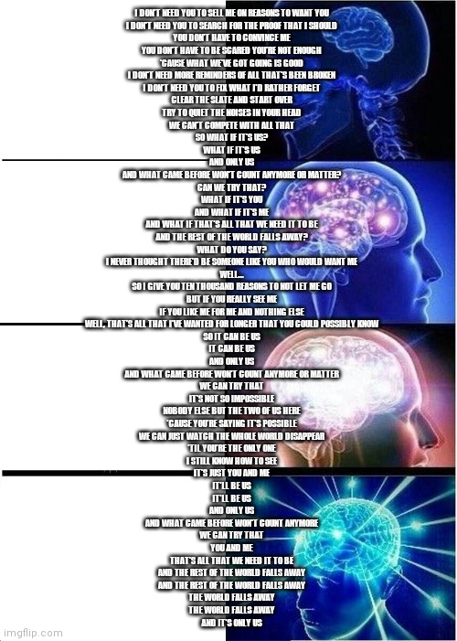 Expanding Brain Meme | I DON'T NEED YOU TO SELL ME ON REASONS TO WANT YOU
I DON'T NEED YOU TO SEARCH FOR THE PROOF THAT I SHOULD
YOU DON'T HAVE TO CONVINCE ME
YOU DON'T HAVE TO BE SCARED YOU'RE NOT ENOUGH
'CAUSE WHAT WE'VE GOT GOING IS GOOD
I DON'T NEED MORE REMINDERS OF ALL THAT'S BEEN BROKEN
I DON'T NEED YOU TO FIX WHAT I'D RATHER FORGET
CLEAR THE SLATE AND START OVER
TRY TO QUIET THE NOISES IN YOUR HEAD
WE CAN'T COMPETE WITH ALL THAT
SO WHAT IF IT'S US?
WHAT IF IT'S US
AND ONLY US
AND WHAT CAME BEFORE WON'T COUNT ANYMORE OR MATTER?
CAN WE TRY THAT?
WHAT IF IT'S YOU
AND WHAT IF IT'S ME
AND WHAT IF THAT'S ALL THAT WE NEED IT TO BE
AND THE REST OF THE WORLD FALLS AWAY?
WHAT DO YOU SAY?
I NEVER THOUGHT THERE'D BE SOMEONE LIKE YOU WHO WOULD WANT ME
WELL...
SO I GIVE YOU TEN THOUSAND REASONS TO NOT LET ME GO
BUT IF YOU REALLY SEE ME
IF YOU LIKE ME FOR ME AND NOTHING ELSE
WELL, THAT'S ALL THAT I'VE WANTED FOR LONGER THAT YOU COULD POSSIBLY KNOW
SO IT CAN BE US
IT CAN BE US
AND ONLY US
AND WHAT CAME BEFORE WON'T COUNT ANYMORE OR MATTER
WE CAN TRY THAT
IT'S NOT SO IMPOSSIBLE
NOBODY ELSE BUT THE TWO OF US HERE
'CAUSE YOU'RE SAYING IT'S POSSIBLE
WE CAN JUST WATCH THE WHOLE WORLD DISAPPEAR
'TIL YOU'RE THE ONLY ONE
I STILL KNOW HOW TO SEE
IT'S JUST YOU AND ME
IT'LL BE US
IT'LL BE US
AND ONLY US
AND WHAT CAME BEFORE WON'T COUNT ANYMORE
WE CAN TRY THAT
YOU AND ME
THAT'S ALL THAT WE NEED IT TO BE
AND THE REST OF THE WORLD FALLS AWAY
AND THE REST OF THE WORLD FALLS AWAY
THE WORLD FALLS AWAY
THE WORLD FALLS AWAY
AND IT'S ONLY US | image tagged in memes,expanding brain | made w/ Imgflip meme maker