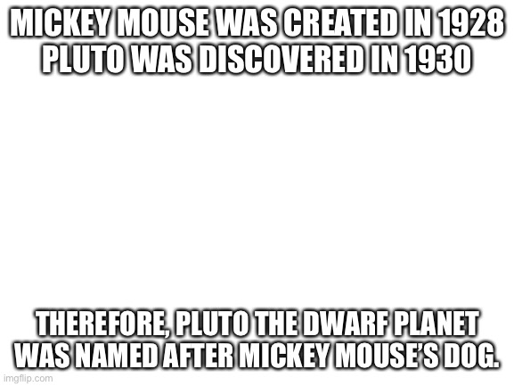 G e n I u s | MICKEY MOUSE WAS CREATED IN 1928
PLUTO WAS DISCOVERED IN 1930; THEREFORE, PLUTO THE DWARF PLANET WAS NAMED AFTER MICKEY MOUSE’S DOG. | image tagged in blank white template,mickey mouse,pluto | made w/ Imgflip meme maker