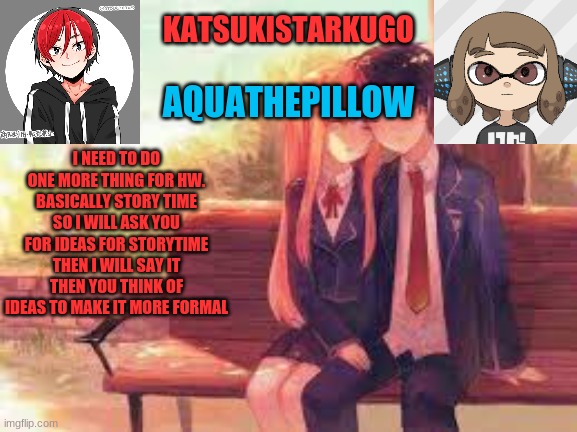 KatsukiStarkugoXAquathepillow | I NEED TO DO ONE MORE THING FOR HW. BASICALLY STORY TIME
SO I WILL ASK YOU FOR IDEAS FOR STORYTIME
THEN I WILL SAY IT
THEN YOU THINK OF IDEAS TO MAKE IT MORE FORMAL | image tagged in katsukistarkugoxaquathepillow | made w/ Imgflip meme maker