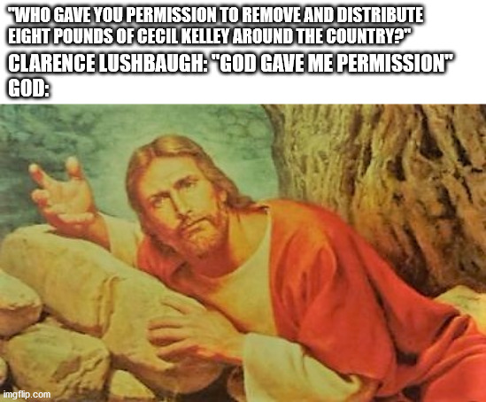 Annoyed Jesus | "WHO GAVE YOU PERMISSION TO REMOVE AND DISTRIBUTE EIGHT POUNDS OF CECIL KELLEY AROUND THE COUNTRY?"; CLARENCE LUSHBAUGH: "GOD GAVE ME PERMISSION"
GOD: | image tagged in annoyed jesus | made w/ Imgflip meme maker