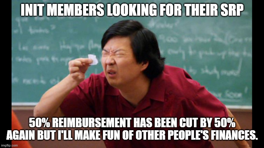 Too small | INIT MEMBERS LOOKING FOR THEIR SRP; 50% REIMBURSEMENT HAS BEEN CUT BY 50% AGAIN BUT I'LL MAKE FUN OF OTHER PEOPLE'S FINANCES. | image tagged in too small | made w/ Imgflip meme maker