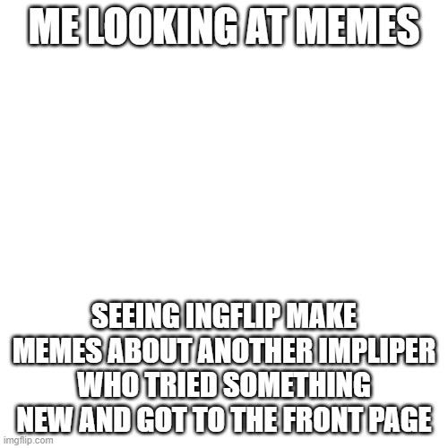this is my mind right now | ME LOOKING AT MEMES; SEEING INGFLIP MAKE MEMES ABOUT ANOTHER IMPLIPER WHO TRIED SOMETHING NEW AND GOT TO THE FRONT PAGE | image tagged in memes,blank transparent square | made w/ Imgflip meme maker