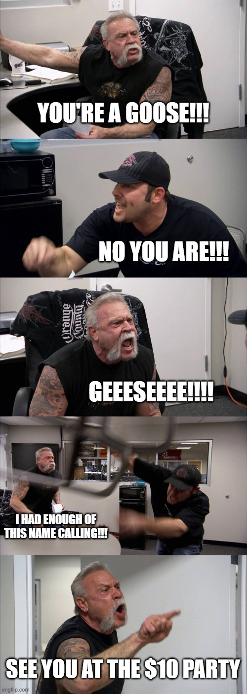 American Chopper Argument | YOU'RE A GOOSE!!! NO YOU ARE!!! GEEESEEEE!!!! I HAD ENOUGH OF THIS NAME CALLING!!! SEE YOU AT THE $10 PARTY | image tagged in memes,american chopper argument | made w/ Imgflip meme maker