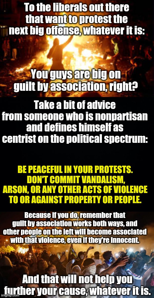 This needs to be said. | To the liberals out there that want to protest the next big offense, whatever it is:; You guys are big on guilt by association, right? Take a bit of advice from someone who is nonpartisan and defines himself as centrist on the political spectrum:; BE PEACEFUL IN YOUR PROTESTS.  DON'T COMMIT VANDALISM, ARSON, OR ANY OTHER ACTS OF VIOLENCE TO OR AGAINST PROPERTY OR PEOPLE. Because if you do, remember that guilt by association works both ways, and other people on the left will become associated with that violence, even if they're innocent. And that will not help you further your cause, whatever it is. | image tagged in anarchy riot,black background,riotersnodistancing | made w/ Imgflip meme maker