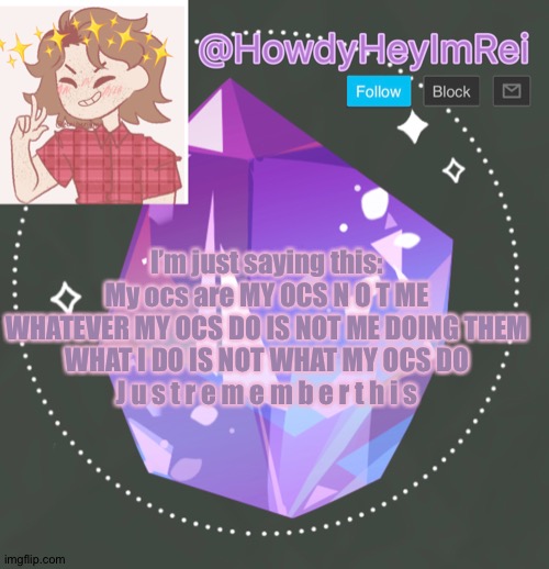 Just saying this because I kinda needed to- | I’m just saying this:
My ocs are MY OCS N O T ME
WHATEVER MY OCS DO IS NOT ME DOING THEM
WHAT I DO IS NOT WHAT MY OCS DO
J u s t r e m e m b e r t h i s | made w/ Imgflip meme maker